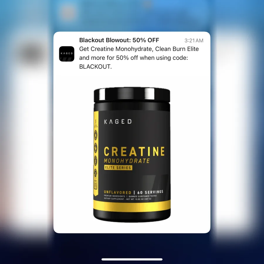 Kaged push notification: Blackout Blowout: 50% OFF. Get Creatine Monohydrate, Clean Burn Elite and more for 50% off when using code: BLACKOUT.